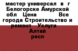мастер универсал  в  г.Белогорске Амурской обл › Цена ­ 3 000 - Все города Строительство и ремонт » Услуги   . Алтай респ.